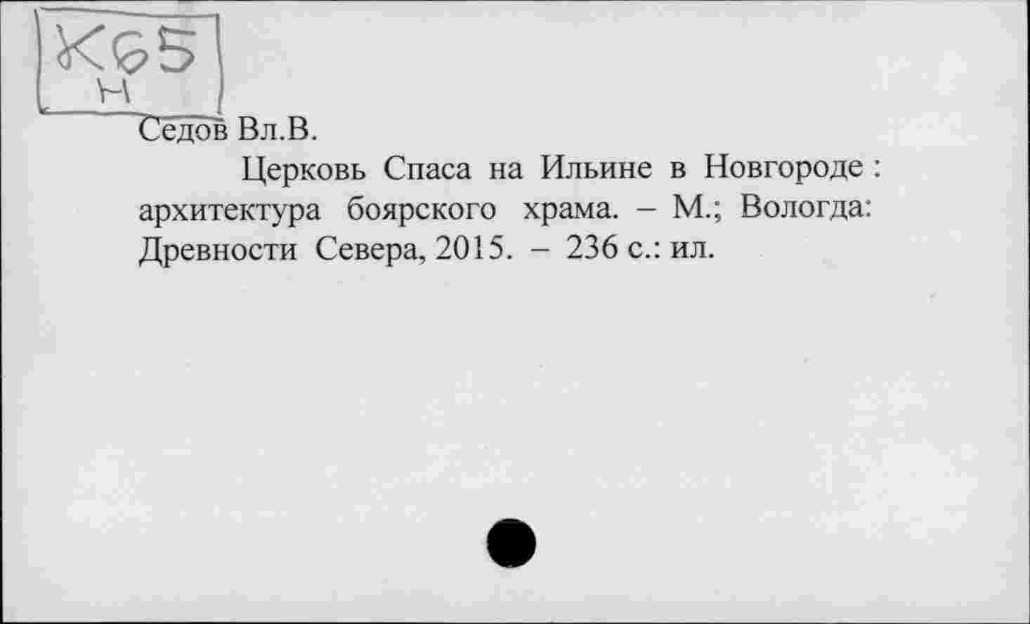 ﻿К&5
__t'J
Седов Вл.В.
Церковь Спаса на Ильине в Новгороде : архитектура боярского храма. — М.; Вологда: Древности Севера, 2015. - 236 с.: ил.